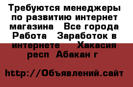 Требуются менеджеры по развитию интернет-магазина - Все города Работа » Заработок в интернете   . Хакасия респ.,Абакан г.